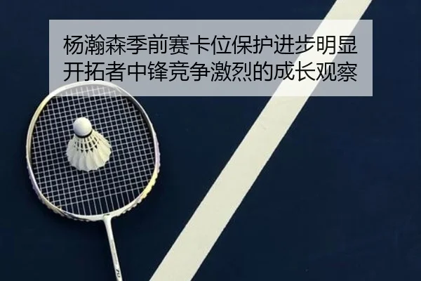 杨瀚森季前赛卡位保护进步明显 开拓者中锋竞争激烈的成长观察